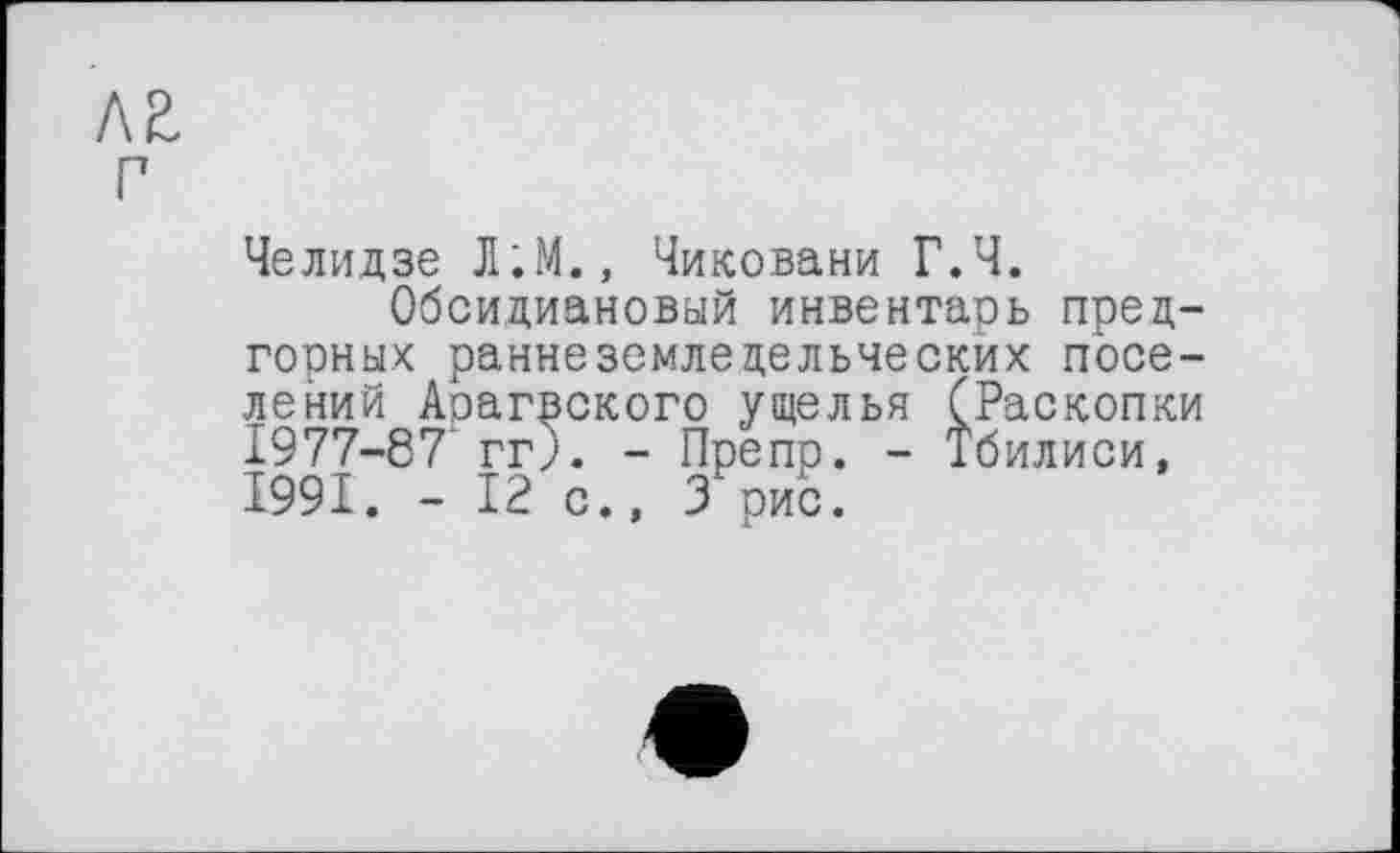 ﻿лг
г
Челидзе Л;М., Чиковани Г.Ч.
Обсидиановый инвентарь предгорных раннеземледельческих поселений Арагвского ущелья (Раскопки 1977-87' гг). - Пре пр. - Тбилиси, 1991. - 12 с., 3 рис.